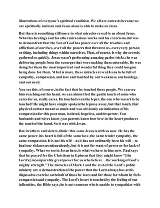 illustrations of everyone’s spiritual condition. We all are outcasts becausewe
are spiritually unclean and Jesus alone is able to make us clean.
But there is something still more in what miracles revealto us about Jesus.
What his healings and his other miraculous works and his exorcisms did was
to demonstrate that the Son of God has power over all the troubles and
afflictions of our lives, over all the powers that threaten us, overevery person
or thing, including things within ourselves. That, ofcourse, is why the crowds
gatheredso quickly. Jesus wasn’tperforming amazing parlor tricks; he was
delivering people from the scourgesthat were making them miserable. He was
doing for them the most important and wonderful thing they could imagine
being done for them. What is more, these miracles revealJesus to be full of
sympathy, compassion, and love and touched by our weakness, ourbondage,
and our need.
You see this, of course, in the fact that he touched these people. We can see
him reaching out his hand, we can almost feelthe gentle touch of some who
cares for us, really cares. He touched even the leper, the one who wasn’tto be
touched! He might have simply spokenthe leprosy away, but that touch, that
physical contactmeant so much and was obviously an indication of his
compassionfor this poor man, isolated, hopeless, anddesperate. You
husbands and wives know, you parents know how love in the heart produces
the touch of the hand. So it was with Jesus.
But, brothers and sisters, think: this same Jesus is with us now. He has the
same power, his heart is full of the same love, the same tender sympathy, the
same compassion. It is not his will – as it has not ordinarily been his will – to
heal our sicknessesmiraculously, but it is not for want of poweror for lack of
sympathy. What we see in Jesus here, is what we have in him now. Paul says
that he prayed for the Christians in Ephesus that they might know “[the
Lord’s] incomparably greatpowerfor us who believe…the working of God’s
mighty strength.” The miracles of Mark 1 and the restof the Lord’s public
ministry are a demonstration of the power that the Lord always has at his
disposalto exercise on behalf of those he loves and for those for whom he feels
compassionand sympathy. The Lord’s heart is touched by the feeling of our
infirmities, the Bible says;he is not someone who is unable to sympathize with
 