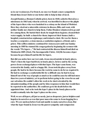 us in our weaknesses.Farfrom it, no one ever found a more sympathetic
friend than Jesus Christ or one better able to help in time of need.
JosephDamien, a Roman Catholic priest, born in 1840, sailedto Hawaiias a
missionary in 1863 and, when he arrived, was horrified to discoverthe plight
of the lepers there who were banished to a colonyon the island of Molokai.
Here they ekedout a miserable existence in disease,filth, and want, with
neither family nor church to help them. FatherDamien volunteered to go and
live among them. He buried their dead; he taught them hygiene; cleanedtheir
watersupply; he built a church for them; improved their homes;built a
hospital; constructedan orphanage;and trained a choir. He was for them a
teacher, a carpenter, a stone mason, a sanitation engineer, a friend, and a
priest. This selfless ministry continued for sixteenyears until one Sunday
morning in 1885 he stunned his congregationby beginning his sermon with
the words “We lepers…” He had contractedthe disease himselfand died on
Molokaiin 1889. [Stott, The Incomparable Christ, 144]He became a leper
because he gave himself and his life for lepers.
But did you notice how our text ends. Jesus stayedoutside in lonely places.
That’s where the leper had lived, in lonely places. In love and by his saving
powerJesus exchangedplaces with that leper. The leper came home, was
restoredto his family, and to a happy life. Jesus took his place awayfrom
people. He had to be there because the work he came to do for us required it.
He had to exchange a comfortable life for a difficult one; he had to keep
himself out of the way of people as much as he could because he still had more
than two years of ministry yet to perform before going to the cross forus and
our salvation. He couldn’t allow his work to be short-circuited by the
misunderstanding of the people and by false responses to him that would then
be reported to the authorities. He could not go to his death before the
appointed time. And so he took the leper’s place in the lonely places as he
would eventually take the leper’s place on the cross.
Well, we are all lepers, all just as needy, just as desperate, justas helpless and
hopeless in ourselves as was that poor man who came to Jesus begging fora
cure. We are unclean before God and unable to make ourselves clean. But
what the leper found in Jesus was the purest sympathy and compassion
 