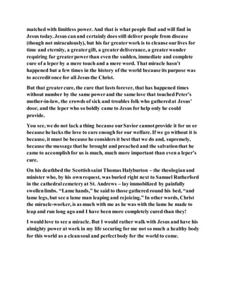 matched with limitless power. And that is what people find and will find in
Jesus today. Jesus canand certainly does still deliver people from disease
(though not miraculously), but his far greaterwork is to cleanse ourlives for
time and eternity, a greatergift, a greaterdeliverance, a greaterwonder
requiring far greaterpowerthan even the sudden, immediate and complete
cure of a leper by a mere touch and a mere word. That miracle hasn’t
happened but a few times in the history of the world because its purpose was
to accreditonce for all Jesus the Christ.
But that greatercure, the cure that lasts forever, that has happened times
without number by the same powerand the same love that touchedPeter’s
mother-in-law, the crowds of sick and troubles folk who gatheredat Jesus’
door, and the leper who so boldly came to Jesus for help only he could
provide.
You see, we do not lack a thing because ourSavior cannotprovide it for us or
because he lacks the love to care enough for our welfare. If we go without it is
because, it must be because he considers it best that we do and, supremely,
because the message thathe brought and preached and the salvationthat he
came to accomplishfor us is much, much more important than even a leper’s
cure.
On his deathbed the Scottishsaint Thomas Halyburton – the theologianand
minister who, by his ownrequest, was buried right next to Samuel Rutherford
in the cathedralcemeteryat St. Andrews – lay immobilized by painfully
swollenlimbs. “Lame hands,” he said to those gathered round his bed, “and
lame legs, but see a lame man leaping and rejoicing.” In other words, Christ
the miracle-worker, is as much with me as he was with the lame he made to
leap and run long ago and I have been more completely cured than they!
I would love to see a miracle. But I would rather walk with Jesus and have his
almighty power at work in my life securing for me not so much a healthy body
for this world as a cleansoul and perfectbody for the world to come.
 
