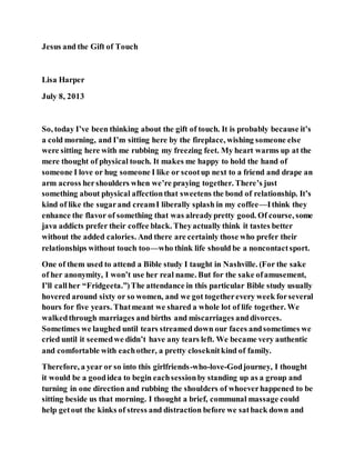 Jesus and the Gift of Touch
Lisa Harper
July 8, 2013
So, today I’ve been thinking about the gift of touch. It is probably because it’s
a cold morning, and I’m sitting here by the fireplace, wishing someone else
were sitting here with me rubbing my freezing feet. My heart warms up at the
mere thought of physical touch. It makes me happy to hold the hand of
someone I love or hug someone I like or scootup next to a friend and drape an
arm across hershoulders when we’re praying together. There’s just
something about physical affectionthat sweetens the bond of relationship. It’s
kind of like the sugarand creamI liberally splash in my coffee—Ithink they
enhance the flavor of something that was alreadypretty good. Of course, some
java addicts prefer their coffee black. Theyactually think it tastes better
without the added calories. And there are certainly those who prefer their
relationships without touch too—who think life should be a noncontactsport.
One of them used to attend a Bible study I taught in Nashville. (For the sake
of her anonymity, I won’t use her real name. But for the sake ofamusement,
I’ll callher “Fridgeeta.”)The attendance in this particular Bible study usually
hovered around sixty or so women, and we got togetherevery week forseveral
hours for five years. Thatmeant we shared a whole lot of life together. We
walkedthrough marriages and births and miscarriages anddivorces.
Sometimes we laughed until tears streamed down our faces andsometimes we
cried until it seemedwe didn’t have any tears left. We became very authentic
and comfortable with eachother, a pretty closeknitkind of family.
Therefore, a year or so into this girlfriends-who-love-Godjourney, I thought
it would be a goodidea to begin eachsessionby standing up as a group and
turning in one direction and rubbing the shoulders of whoeverhappened to be
sitting beside us that morning. I thought a brief, communal massage could
help getout the kinks of stress and distraction before we satback down and
 