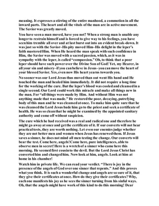 meaning. It expresses a stirring of the entire manhood, a commotion in all the
inward parts. The heart and all the vitals of the man are in active movement.
The Saviorwas greatly moved.
You have seena man moved, have you not? When a strong man is unable any
longerto restrain himself and is forced to give way to his feelings, you have
seenhim tremble all over and at last burst out into an evident break-down. It
was just so with the Savior–His pity moved Him–His delight in the leper’s
faith masteredHim. When He heard the man speak with such confidence in
Him, the Savior was moved with a sacredpassion, which, as it was in
sympathy with the leper, is called“compassion.” Oh, to think that a poor
leper should have such powerover the Divine Son of God! Yet, my Hearer, in
all your sin and misery–if you canbelieve in Jesus–youcanmove the heart of
your blessedSavior. Yes, even now His heart yearns towards you.
No soonerwas our Lord Jesus thus moved than out went His hand and He
touched the man and healed him immediately. It did not require a long time
for the working of the cure. But the leper’s blood was cooledand cleansedin a
single second. Our Lord could work this miracle and make all things new in
the man. For “all things were made by Him. And without Him was not
anything made that was made.” He restoredthe poor, decaying, putrefying
body of this man and he was cleansedatonce. To make him quite sure that he
was cleansedthe Lord Jesus bade him go to the priest and seek a certificate of
health. He was so cleanthat he might be examined by the appointed sanitary
authority and come off without suspicion.
The cure which he had receivedwas a real and radicalone and therefore he
might go awayat once and getthe certificate of it. If our converts will not bear
practicaltests, they are worth nothing. Let even our enemies judge whether
they are not better men and women when Jesus has renewedthem. If Jesus
saves a sinner, he does not mind all men testing the change. Our converts will
bear the test. Come here, angels!Come here, pure intelligences, able to
observe men in secret!Here is a wretchof a sinner who came here this
morning. He seemedfirst cousinto the devil. But the Lord Jesus Christ has
convertedhim and changedhim. Now look at him, angels. Look at him at
home in his chamber!
Watch him in private life. We can read your verdict. “There is joy in the
presence ofthe angels of God overone sinner that repents.” And this proves
what you think. It is such a wonderful change and angels are so sure of it, that
they give their certificates atonce. How do they give their certificates?Why,
eachone manifests his joy as he sees the sinner turning from his sinful ways.
Oh, that the angels might have work of this kind to do this morning! Dear
 