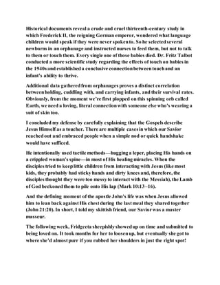 Historical documents reveal a crude and cruel thirteenth-century study in
which Frederick II, the reigning German emperor, wondered what language
children would speak if they were never spokento. So he selectedseveral
newborns in an orphanage and instructed nurses to feed them, but not to talk
to them or touch them. Every single one of those babies died. Dr. Fritz Talbot
conducted a more scientific study regarding the effects of touch on babies in
the 1940sand establisheda conclusive connectionbetweentouchand an
infant’s ability to thrive.
Additional data gatheredfrom orphanages proves a distinct correlation
betweenholding, cuddling with, and carrying infants, and their survival rates.
Obviously, from the moment we’re first plopped on this spinning orb called
Earth, we need a loving, literal connectionwith someone else who’s wearing a
suit of skin too.
I concluded my defense by carefully explaining that the Gospels describe
Jesus Himself as a toucher. There are multiple casesin which our Savior
reachedout and embraced people when a simple nod or quick handshake
would have sufficed.
He intentionally used tactile methods—hugging a leper, placing His hands on
a crippled woman’s spine—in most of His healing miracles. When the
disciples tried to keeplittle children from interacting with Jesus (like most
kids, they probably had stickyhands and dirty knees and, therefore, the
disciples thought they were too messyto interact with the Messiah), the Lamb
of God beckonedthem to pile onto His lap (Mark 10:13–16).
And the defining moment of the apostle John’s life was when Jesus allowed
him to lean back againstHis chestduring the lastmeal they shared together
(John 21:20). In short, I told my skittish friend, our Saviorwas a master
masseur.
The following week, Fridgeeta sheepishlyshowedup on time and submitted to
being loved on. It took months for her to loosenup, but eventually she got to
where she’d almostpurr if you rubbed her shoulders in just the right spot!
 