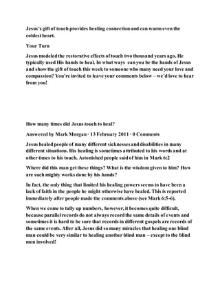 Jesus’s giftof touch provides healing connectionand can warm even the
coldestheart.
Your Turn
Jesus modeledthe restorative effects oftouch two thousand years ago. He
typically used His hands to heal. In what ways canyou be the hands of Jesus
and show the gift of touch this week to someone who many need your love and
compassion? You’re invited to leave your comments below – we’d love to hear
from you!
How many times did Jesus touch to heal?
Answered by Mark Morgan· 13 February 2011 · 0 Comments
Jesus healedpeople of many different sicknessesanddisabilities in many
different situations. His healing is sometimes attributed to his words and at
other times to his touch. Astonished people saidof him in Mark 6:2
Where did this man getthese things? What is the wisdom given to him? How
are such mighty works done by his hands?
In fact, the only thing that limited his healing powers seems to have been a
lack of faith in the people he might otherwise have healed. This is reported
immediately after people made the comments above (see Mark 6:5-6).
When we come to tally up numbers, however, it becomes quite difficult,
because parallelrecords do not always recordthe same details of events and
sometimes it is hard to be sure that records in different gospels are records of
the same events. After all, Jesus did so many miracles that healing one blind
man could be very similar to healing another blind man – except to the blind
men involved!
 