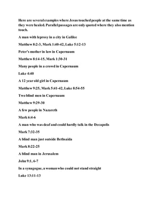 Here are severalexamples where Jesus touchedpeople at the same time as
they were healed. Parallelpassages are only quoted where they also mention
touch.
A man with leprosy in a city in Galilee
Matthew 8:2-3, Mark 1:40-42, Luke 5:12-13
Peter’s mother in law in Capernaum
Matthew 8:14-15, Mark 1:30-31
Many people in a crowd in Capernaum
Luke 4:40
A 12 yearold girl in Capernaum
Matthew 9:25, Mark 5:41-42, Luke 8:54-55
Two blind men in Capernaum
Matthew 9:29-30
A few people in Nazareth
Mark 6:4-6
A man who was deaf and could hardly talk in the Decapolis
Mark 7:32-35
A blind man just outside Bethsaida
Mark 8:22-25
A blind man in Jerusalem
John 9:1, 6-7
In a synagogue, a womanwho could not stand straight
Luke 13:11-13
 
