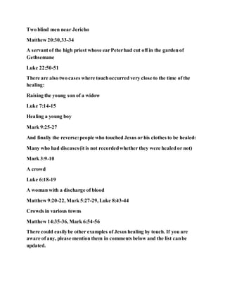 Two blind men near Jericho
Matthew 20:30,33-34
A servant of the high priest whose earPeterhad cut off in the garden of
Gethsemane
Luke 22:50-51
There are also two cases where touchoccurred very close to the time of the
healing:
Raising the young son of a widow
Luke 7:14-15
Healing a young boy
Mark 9:25-27
And finally the reverse:people who touched Jesus or his clothes to be healed:
Many who had diseases(it is not recordedwhether they were healed or not)
Mark 3:9-10
A crowd
Luke 6:18-19
A woman with a discharge of blood
Matthew 9:20-22, Mark 5:27-29, Luke 8:43-44
Crowds in various towns
Matthew 14:35-36, Mark 6:54-56
There could easilybe other examples of Jesus healing by touch. If you are
aware of any, please mention them in comments below and the list canbe
updated.
 