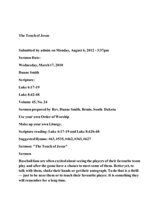 The Touchof Jesus
Submitted by admin on Monday, August 6, 2012 - 3:37pm
Sermon Date:
Wednesday, March17, 2010
Duane Smith
Scripture:
Luke 6:17-19
Luke 8:42-48
Volume 45, No. 24
Sermon prepared by Rev. Duane Smith, Bemis, South Dakota
Use your own Order of Worship
Make up your own Liturgy.
Scripture reading: Luke 6:17-19 and Luke 8:42b-48
SuggestedHymns: #63, #535, #462, #363,#627
Sermon: "The Touch of Jesus"
Sermon
Baseballfans are often excitedabout seeing the players of their favourite team
play and after the game have a chance to meet some of them. Betteryet, to
talk with them, shake their hands or gettheir autograph. To do that is a thrill
— just to be near them or to touch their favourite player. It is something they
will remember for a long time.
 
