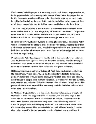 For RomanCatholic people it is an even greaterthrill to see the pope when he,
in the pope-mobile, drives through the streets. You cansee the people line up
by the thousands, waving — if only to be close to the pope — maybe even to
have his shadow fall on them, or better yet, to touch him, or his garment. Best
of all, to getto speak to him, to feelhis powerand influence in their lives.
The same thing happened when Mother Teresa wasstill alive and she would
come to visit a town. Or, nowadays, Billy Graham for that matter. People who
come near them or touch them, somehow, feelclose to Godand extremely
blessed. Even the sick have experiencedhealing powerin their lives.
In the book of Acts, chapter 5, there is such a phenomenon. The apostle Peter
was in the temple at the place calledSolomon's colonnade. Because many men
and women believed in the Lord, people brought their sick into the streets and
laid them on beds and mats so that at leastPeter's shadow might fall on some
of them as he passedby.
People saw in Peterhealing powerthat he did in the name of Jesus. Later, in
Acts 19, Paul was in Ephesus and God did extra-ordinary miracles through
himso that even handkerchiefs and aprons that had touched him were taken
to the sick and their illnesses were cured and evil spirits left them.
If this phenomenon was true of Peterand Paul, how much more so of Jesus,
the Sonof God. While on earth, He made Himself available to the people,
going from town to town, house to house, ate with tax-collectors and sinners,
easilytalked to people from every socialclass, slave and free, Jew and Gentile,
men, womenand children. Whoevercame to Him, He never turned away. The
people often crowdedaround Him and many took the initiative to have Jesus
come near and touch them.
In Matthew 14, just after Jesus had walkedon the water, people brought all
their sick to Him and beggedHim to let the sick just touch the edge of His
cloak and all who touched Him were healed. In Luke 6, people all tried to
touch Him because powerwas coming from Him and healing them all. In
Luke 18, people were also bringing babies to Jesus to have Him touch them.
Oh, what a joy, what a blessing to feel the warmth of Jesus'touch! It seems
that Luke, himself a doctor, knew the specialeffects of touch. And how it
 