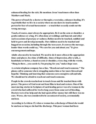 enhancedhealing for the sick. He mentions Jesus'touchmore often than
Matthew and Mark.
The powerof touch by a doctor or therapist, even today, enhances healing. It's
regrettable that we live in a societywhere no one dares to touch another
person for fear of sexual harassment — a touch that so easily sends out the
wrong message.
Touch, of course, must always be appropriate. Be it on the arm or shoulder, a
gentle embrace or a hug. It's often done at weddings and funerals and other
such occasions ofgreatjoy or sadness.Babies needto be touched, cuddled and
held to grow and develop normally. Our children need to be touched and
hugged on occasion, including through the teen years. It conveys the message,
louder than words could say, “We care for you and about you.” It gives
encouragementand hope.
Adults also needto be touched. We need to do it more often at the appropriate
times and places. In a time of difficulty, times of depression, aftera talk, a
handshake or better, a hand on arm or shoulder, even a hug with the words,
“Hang in there... you cando it, I'm praying for you,” makes hope soar.
A certain telephone company has a line, “Reachout and touch someone.” The
phone call to someone who is struggling makes him or her more blessedand
hopeful. Thinking and knowing that someone caresenoughto call and talk.
We should not be afraid to reachout and touch someone.
People in the crowds reachedout to touch Jesus and He touched them with
power. The powerof God went out from Him to heal and restore. One of the
most moving stories in Scripture of such healing power was ofa woman in the
crowdwho had suffered for twelve long years from some sort of bleeding.
Doctors were ofno help and she had spent all her money but still there was no
cure. Worse, she was consideredto be an outcastof society, ceremonially
unclean.
According to Leviticus 15, when a woman has a discharge of blood she would
be unclean as long as she had the discharge. This poor woman had been
 