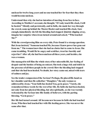 unclean for twelve long years and no-one touched her for fearthat they then
would become unclean.
Understand then why she had no intention of meeting Jesus face to face.
According to Matthew's account, she thought, “if I only touch His cloak, Iwill
be healed.” Silently and persistently, and in faith, she made her way through
the crowd, came up behind the MasterHealerand touched His cloak. Sure
enough, immediately she felt the bleeding had stopped. Quickly slipping away,
imagine her surprise when Jesus turned around and asked, “'Who touched
Me?”
With the crowdpressing Him on every side, Peterfound it a strange question.
But Jesus insisted, "SomeonetouchedMe, because I know power has gone out
from me." The woman knew that she had no choice but to come to Jesus. She
came trembling. Would He be angry and scoldher, treat her harshly and
rejecther? After all, she had been unclean all these years, and besides, she
was a woman.
She managedto tell Him the whole story of her miserable life, her feeling of
despair and the burden of being an outcast. She took a huge risk and told it in
the presence ofall those people in the crowd: How the bleeding had stopped
and that she had been healed. No doubt, her story came out, mixed with tears
of sadness and joy.
See the tender compassionofthe Saviour! Perhaps, He placedHis hand on
her shoulder and then He calledher “Daughter,” the only woman so
addressedby Jesus, “Yourfaith has healed You, go in peace.”Surely, she
remembered those words for the rest of her life. By faith she had been healed,
not only from her physical bleeding, but also spiritually, as she was warmly
welcomedby the Saviour into His family of believers, with the parting
blessing, “Go in peace.”
Her life had turned around. All became new because in faith she had touched
Jesus, Who then had touched her with His healing power. She was never the
same after that.
 