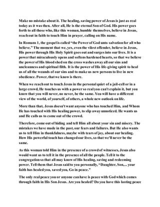 Make no mistake about it. The healing, saving power of Jesus is just as real
today as it was then. After all, He is the eternal Son of God. His power goes
forth to all those who, like this woman, humble themselves, believe in Jesus,
reachout in faith to touch Him in prayer, calling on His name.
In Romans 1, the gospelis called “the Powerof God unto salvationfor all who
believe.” The moment that we, yes, even the vilest offender, believe in Jesus,
His powerthrough His Holy Spirit goes out and surges into our lives. It is a
powerthat miraculously opens and softens hardened hearts, so that we believe
the powerof His blood shed on the cross washesawayall our sins and
uncleanness and spiritual filth. It is the power of His life-giving spirit to heal
us of all the wounds of our sins and to make us new persons to live in new
obedience. Power, thatwe know is there.
When we reachout to touch Jesus in the personalquiet of a jail-cell or in a
large crowd, He touches us with a powerso realyou can't explain it, but you
know that you will never, no never, be the same. You will have a different
view of the world, of yourself, of others, a whole new outlook on life.
More than that, Jesus doesn'twant anyone who has touched Him, and Whom
He has touched with His healing power, to slip awayunnoticed. He wants us
and He calls us to come out of the crowd.
Therefore, come out of hiding and tell Him all about your sin and misery. The
mistakes we have made in the past, our fears and failures. But He also wants
us to tell Him in thankfulness, maybe with tears of joy, about our healing.
How His powerful touch has changedour lives, so that we'll never be the
same.
As this woman told Him in the presence of a crowdof witnesses, Jesus also
would want us to tell it in the presence ofall the people. Tell it to the
congregationso that all may know of His healing, saving and redeeming
power. Tell them that Jesus saidto you personally, “Daughter, Son,... your
faith has healedyou, savedyou, Go in peace.”
The only realpeace you or anyone canhave is peace with Godwhich comes
through faith in His Son Jesus. Are you healed? Do you have this lasting peace
 