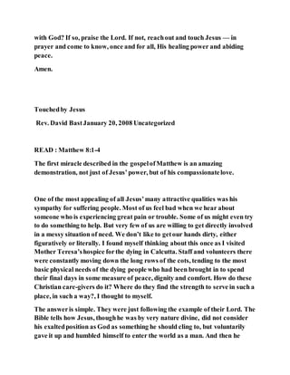 with God? If so, praise the Lord. If not, reachout and touch Jesus — in
prayer and come to know, once and for all, His healing power and abiding
peace.
Amen.
Touchedby Jesus
Rev. David BastJanuary 20, 2008 Uncategorized
READ : Matthew 8:1-4
The first miracle described in the gospelofMatthew is an amazing
demonstration, not just of Jesus’power, but of his compassionatelove.
One of the most appealing of all Jesus’many attractive qualities was his
sympathy for suffering people. Most of us feel bad when we hear about
someone who is experiencing great pain or trouble. Some of us might even try
to do something to help. But very few of us are willing to get directly involved
in a messy situation of need. We don’t like to getour hands dirty, either
figuratively or literally. I found myself thinking about this once as I visited
Mother Teresa’shospice forthe dying in Calcutta. Staff and volunteers there
were constantly moving down the long rows of the cots, tending to the most
basic physical needs of the dying people who had been brought in to spend
their final days in some measure of peace, dignity and comfort. How do these
Christian care-givers do it? Where do they find the strength to serve in such a
place, in such a way?, I thought to myself.
The answeris simple. They were just following the example of their Lord. The
Bible tells how Jesus, thoughhe was by very nature divine, did not consider
his exaltedposition as God as something he should cling to, but voluntarily
gave it up and humbled himself to enter the world as a man. And then he
 