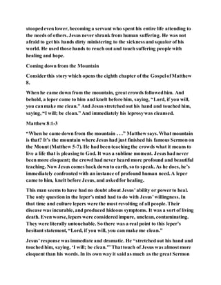 stoopedeven lower, becoming a servant who spent his entire life attending to
the needs of others. Jesus never shrank from human suffering. He was not
afraid to gethis hands dirty ministering to the sicknessand squalor of his
world. He used those hands to reach out and touch suffering people with
healing and hope.
Coming down from the Mountain
Considerthis story which opens the eighth chapter of the GospelofMatthew
8.
When he came down from the mountain, greatcrowds followedhim. And
behold, a leper came to him and knelt before him, saying, “Lord, if you will,
you canmake me clean.” And Jesus stretchedout his hand and touched him,
saying, “I will; be clean.” And immediately his leprosywas cleansed.
Matthew 8:1-3
“When he came down from the mountain . . .” Matthew says. What mountain
is that? It’s the mountain where Jesus had just finished his famous Sermon on
the Mount (Matthew 5-7). He had been teaching the crowds what it means to
live a life that is pleasing to God. It was a sublime moment. Jesus had never
been more eloquent; the crowd had never heard more profound and beautiful
teaching. Now Jesus comes back downto earth, so to speak. As he does, he’s
immediately confronted with an instance of profound human need. A leper
came to him, knelt before Jesus, and askedfor healing.
This man seems to have had no doubt about Jesus’ability or powerto heal.
The only question in the leper’s mind had to do with Jesus’willingness. In
that time and culture lepers were the most revolting of all people. Their
disease was incurable, and produced hideous symptoms. It was a sort of living
death. Even worse, lepers were consideredimpure, unclean, contaminating.
They were literally untouchable. So there was a real point to this leper’s
hesitant statement, “Lord, if you will, you can make me clean.”
Jesus’response was immediate and dramatic. He “stretchedout his hand and
touched him, saying, ‘I will; be clean.'” Thattouch of Jesus was almostmore
eloquent than his words. In its own way it said as much as the great Sermon
 