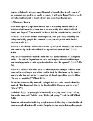 that went before it. We pass over this detail without letting it make much of
an impression on us. But we ought to ponder it at length. Jesus Christactually
stretchedout his hand to touch a leper, and in so doing healedhim.
A Ministry of Touch
This wasn’t just a sympathetic human act. It was really a touch of God. I
wonder what it must have been like to be touched by God when God had
hands and fingers! What would it be like to feel the skin of Godon your skin?
Actually, the Gospels are full of examples of Jesus’physically touching and
being touched by people. For example, Jesus touchedpeople as he healed
them as he did here.
There was also Peter’s mother-in-law who lay sick with a fever: “And he came
and took her by the hand and lifted her up and the fever left her” (Mark
1:31).
On anotheroccasionhe helped a man who was deaf and mute: “Taking him
aside . . . he put his fingers into his ears, and he spat and touched his tongue;
and looking up to heaven he sighed and saidto him, ‘Be opened'” (Mark 7:33-
34).
There was the case ofa blind man. “And some people brought to him a blind
man and beggedhim to touch him. And he took the blind man by the hand …
and when he had spit on his eyes and laid his hands upon him, he askedhim
‘Do you see anything?'” (Mark 8:23).
Or the boy tormented by demonic, epileptic seizures, who convulsed and lay
as dead: “But Jesus took him by the hand and lifted him up, and he arose”
(Mark 9:27).
And don’t forget the young girl who actually was lying dead. Jesus, “taking
her by the hand, said Talitha cumi, ‘Little girl, getup.'” And she did! (Mark
5:41).
Jesus not only touched suffering people who needed healing as described in all
those examples I just read from the Gospels;he also touched struggling people
 