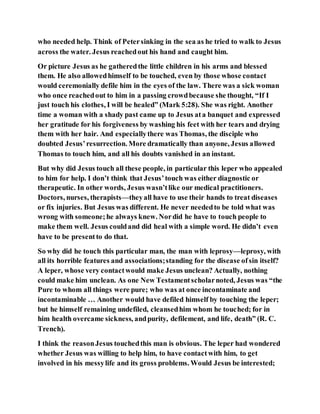 who needed help. Think of Petersinking in the sea as he tried to walk to Jesus
across the water. Jesus reachedout his hand and caught him.
Or picture Jesus as he gatheredthe little children in his arms and blessed
them. He also allowedhimself to be touched, even by those whose contact
would ceremonially defile him in the eyes of the law. There was a sick woman
who once reachedout to him in a passing crowdbecause she thought, “If I
just touch his clothes, I will be healed” (Mark 5:28). She was right. Another
time a woman with a shady past came up to Jesus ata banquet and expressed
her gratitude for his forgiveness by washing his feet with her tears and drying
them with her hair. And especiallythere was Thomas, the disciple who
doubted Jesus’resurrection. More dramatically than anyone, Jesus allowed
Thomas to touch him, and all his doubts vanished in an instant.
But why did Jesus touch all these people, in particular this leper who appealed
to him for help. I don’t think that Jesus’touch was either diagnostic or
therapeutic. In other words, Jesus wasn’tlike our medical practitioners.
Doctors, nurses, therapists—theyall have to use their hands to treat diseases
or fix injuries. But Jesus was different. He never neededto be told what was
wrong with someone;he always knew. Nordid he have to touch people to
make them well. Jesus couldand did heal with a simple word. He didn’t even
have to be presentto do that.
So why did he touch this particular man, the man with leprosy—leprosy, with
all its horrible features and associations;standing for the disease ofsin itself?
A leper, whose very contactwould make Jesus unclean? Actually, nothing
could make him unclean. As one New Testamentscholarnoted, Jesus was “the
Pure to whom all things were pure; who was at once incontaminate and
incontaminable … Another would have defiled himself by touching the leper;
but he himself remaining undefiled, cleansedhim whom he touched; for in
him health overcame sickness, andpurity, defilement, and life, death” (R. C.
Trench).
I think the reasonJesus touchedthis man is obvious. The leper had wondered
whether Jesus was willing to help him, to have contactwith him, to get
involved in his messylife and its gross problems. Would Jesus be interested;
 
