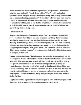 would he care? Orwould he too be repelled like everyone else? Remember
what the man had said? “Lord, if you will …” That’s really an implied
question: “Lord, are you willing? Would you really want to help someone like
me, someone so hurting, so unclean?” Jesus didn’t offer the man only a verbal
answerto his question. His touch was the answer. Jesustouchedthe man
because he loved him, and to say that he loved him. You know, love can never
be satisfiedwith mere words. It wants an embrace, the touch of a hand, the
feel of living skin on living skin.
Touchedby God
Do you ever find yourself wondering about God? Not whether he can help
you— you know that if there is a God he can do anything. But wondering
whether he wants to help you, whether God even notices you. Or are you
thinking that the things inside your head or in your past—the stuff you keep
hidden even from those closestto you—are so sure to gross Godout that he’s
only going to reject you? Well, guess what: God knows all about it. He knows
things about you that you don’t even know. And he is still willing to touch you,
to love you, to heal you.
You do realize that Jesus Christhas done far more for us than simply put his
hand upon us. Christ allowedthose hands to be stretchedout on a cross for us,
with nails driven through them, and still they reachtoward us. Here is how
one greatChristian thinker put it: “In assuming our flesh, [Christ] has
granted us more than the touch of his hand; he has brought himself into one
and the same body with us, that we should be the flesh of his flesh. He does not
only stretch out his arm to us, but he comes downfrom heaveneven to the
very depths … cleans all our dirt away, and pours upon us his own holiness”
(John Calvin).
Maybe it would be a goodidea to saythank you to him. And maybe you could
show that by reaching out and touching someone else in need.
 