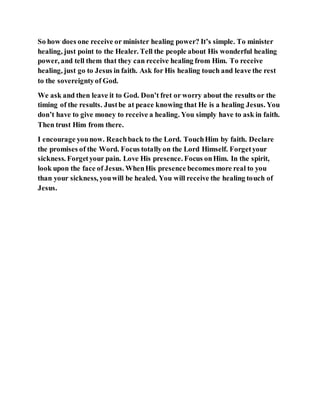 So how does one receive or minister healing power? It’s simple. To minister
healing, just point to the Healer. Tell the people about His wonderful healing
power, and tell them that they can receive healing from Him. To receive
healing, just go to Jesus in faith. Ask for His healing touch and leave the rest
to the sovereigntyof God.
We ask and then leave it to God. Don’t fret or worry about the results or the
timing of the results. Justbe at peace knowing that He is a healing Jesus. You
don’t have to give money to receive a healing. You simply have to ask in faith.
Then trust Him from there.
I encourage younow. Reachback to the Lord. TouchHim by faith. Declare
the promises of the Word. Focus totallyon the Lord Himself. Forgetyour
sickness. Forgetyour pain. Love His presence. Focus onHim. In the spirit,
look upon the face of Jesus. WhenHis presence becomesmore real to you
than your sickness, youwill be healed. You will receive the healing touch of
Jesus.
 