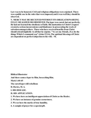 Law was to be honored. Civil and religious obligations were enjoined. There
was a public use in the rules that were imposed, and it was well they should be
observed.
V. MERCYMAY BE RECEIVED WITHOUT ITS OBLIGATIONS BEING
FULLY REALIZED OR OBSERVED.The leper was cured, but not perfectly.
He had not learned the obedience of faith. His inattention to Christ's request
createda serious inconvenience and hindrance in prosecuting the work of
salvationamongstothers. Those who have receivedbenefits from Christ
should attend implicitly to all that he enjoins. "Ye are my friends, if ye do the
things Which I command you" (John 15:14). The spiritual blessings ofChrist
are dependent on perfectsubjection to his will. - M.
Biblical Illustrator
And there came a leper to Him, beseeching Him.
Mark 1:40-45
The cured leper still rebellious
D. Davies, M. A.
I. HIS DISEASE.
II. HIS APPLICATION.
1. We have here an intelligent appreciation of Christ as the Healer.
2. We have an instance of genuine earnestness.
3. We see here the marks of true humility.
4. A sample of prayer for a specialgift.
 