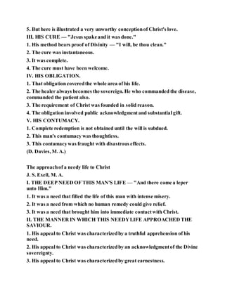 5. But here is illustrated a very unworthy conceptionof Christ's love.
III. HIS CURE — "Jesus spakeand it was done."
1. His method bears proof of Divinity — "I will, be thou clean."
2. The cure was instantaneous.
3. It was complete.
4. The cure must have been welcome.
IV. HIS OBLIGATION.
1. That obligationcoveredthe whole area of his life.
2. The healer always becomes the sovereign. He who commanded the disease,
commanded the patient also.
3. The requirement of Christ was founded in solid reason.
4. The obligation involved public acknowledgmentand substantial gift.
V. HIS CONTUMACY.
1. Complete redemption is not obtained until the will is subdued.
2. This man's contumacy was thoughtless.
3. This contumacywas fraught with disastrous effects.
(D. Davies, M. A.)
The approachof a needy life to Christ
J. S. Exell, M. A.
I. THE DEEP NEED OF THIS MAN'S LIFE — "And there came a leper
unto Him."
1. It was a need that filled the life of this man with intense misery.
2. It was a need from which no human remedy could give relief.
3. It was a need that brought him into immediate contactwith Christ.
II. THE MANNER IN WHICH THIS NEEDYLIFE APPROACHED THE
SAVIOUR.
1. His appeal to Christ was characterizedby a truthful apprehension of his
need.
2. His appeal to Christ was characterizedby an acknowledgmentof the Divine
sovereignty.
3. His appeal to Christ was characterizedby great earnestness.
 