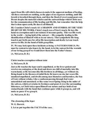 apart from His will which choosesto make it the apparent medium of healing.
All these externals are nothing, as the pipes of an organare nothing, until His
breath is breathed through them, and then the flood of sweetsound pours out.
Do not despise the material vehicles and the outward helps which Christ uses
for the communication of His healing and His life, but remember that the help
that is done upon earth, He does it all Himself.
III. ConsiderChrist's touch AS A SHADOW AND SYMBOL OF THE VERY
HEART OF HIS WORK. Christ's touch was a Priest's touch. He lays His
hand on corruption and is not tainted. It becomes purity. This was His work
in the world — laying hold of the outcast — His sympathy leading to His
identification of Himself with us in our misery. That sympathetic life-long
touch is put forth once for all in His incarnation and death. Let our touch
answerto His; let the hand of faith graspHim.
IV. We may look upon these incidents as being A PATTERN FOR US. We
must be content to take lepers by the hand, to let the outcastfeelthe warmth
of our loving grasp if we would draw them into the Father's house.
(A. McLaren, D. D.)
Christ touches corruption without taint
A. McLaren, D. D.
Just as He touches the leper and is unpolluted, or the fever patient and
receives no contagion, or the dead and draws no chill of mortality into His
warm hand, so He becomes like His brethren in all things, yet without sin.
Being found in the likeness ofsinful flesh, He knows no sin, but wears His
manhood unpolluted, and dwells among men blameless and harmless, the Son
of God, without rebuke. Like a sunbeam passing through foul water
untarnished and unstained; or like some sweetSpring rising in the midst of
the saltsea, which yet retains its freshness and pours it over the surrounding
bitterness, so Christ takes upon Himself our nature and lays hold of our
stained hands with the hand that continues pure while it grasps us, and will
make us purer if we grasp it.
(A. McLaren, D. D.)
The cleansing ofthe leper
W. G. Barrett.
I. Let us put togetherthe FACTS of the case.
 