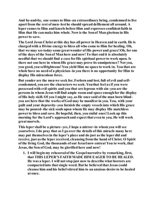 And by-and-by, one comes to Him–an extraordinary being, condemned to live
apart from the rest of men–lesthe should spread defilement all around. A
leper comes to Him and kneels before Him and expresses confidentfaith in
Him that He can make him whole. Now is the Sonof Man glorious in His
powerto save.
The Lord Jesus Christ at this day has all power in Heaven and in earth. He is
chargedwith a Divine energy to bless all who come to Him for healing. Oh,
that we may see today some greatwonder of His powerand grace!Oh, for one
of the days of the Sonof Man here and now! To that end it is absolutely
needful that we should find a case forHis spiritual powerto work upon. Is
there not one here in whom His grace may prove its omnipotence? Not you,
you good, you selfrighteous!You yield Him no space to work in. You that are
whole have no need of a physician–in you there is no opportunity for Him to
display His miraculous force.
But yonder are the men we seek for. Forlorn and lost, full of evil and self-
condemned, you are the characters we seek. Youthat feel as if you were
possessedwith evil spirits and you that are leprous with sin–you are the
persons in whom Jesus will find ample room and space enoughfor the display
of His holy skill. Of you I might say, as He once said of the man born blind–
you are here that the works ofGod may be manifest in you. You, with your
guilt and your depravity–you furnish the empty vessels into which His grace
may be poured–the sick souls upon whom He may display His matchless
powerto bless and save. Be hopeful, then, you sinful ones!Look up this
morning for the Lord’s approachand expect that even in you, He will work
greatmarvels.
This leper shall be a picture–yes, I hope a mirror–in whom you will see
yourselves. I do pray that as I go over the details of this miracle many here
may put themselves in the leper’s place and do just as the leper did and
receive, just as the leper received, cleansing from the hand of Christ. O Spirit
of the living God, the thousands of our Israelnow entreat You to work, that
Jesus, the Son of God, may be glorified here and now!
1. I will begin my rehearsalof the Gospelnarrative by remarking, first,
that THIS LEPER’S FAITH MADE HIM EAGER TO BE HEALED.
He was a leper. I will not stop just now to describe what horrors are
compactedinto that single word. But he believed that Jesus could
cleanse him and his belief stirred him to an anxious desire to be healed
at once.
 