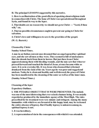 II. The principal LESSONS suggestedby this narrative.
1. Here is an illustration of the goodeffects of speaking aboutreligious truth
in connectionwith Christ. The fame of Christ was spreadabroad throughout
Syria, and found its way to the leper.
2. That doubts are no reasonwhy we should not go to Christ — "Lord, if thou
wilt," etc.
3. That no possible circumstances oughtto prevent our going to Christ for
salvation.
4. Christ's love and willingness to save is the greatidea of the gospel.
(W. G. Barrett.)
Cleansedby Christ
Sunday SchoolTimes.
A nun in an Italian convent once dreamed that an angelopenedher spiritual
eyes, and she saw all men as they were. They seemedso full of uncleanness
that she shrank back from them in horror. But just then Jesus Christ
appearedamong them with bleeding wounds, and the nun saw that whoever
pressedforward and touched the blood of Jesus, atonce became white as
snow. It is so in everyday life. It was Jesus who cleansedthat reformed
drunkard from the stain of his sin. Years ago he was poorand raggedand
unclean. Todayhe is cleanand healthy and well dressed;the grace ofChrist
has been manifestedin the cleansing of the outer as well as of the inner man.
(Sunday SchoolTimes.)
Cleansing of the leper
Expository Outlines.
I. THE PITIABLE OBJECTTHAT IS WERE PRESENTED.The malady
was one of the most distressing that ever seizeda human being. It was usually
regardedas produced by the immediate agencyofthe MostHigh. The rules
prescribed for its treatment were very minute and stringent. Among the many
immunities with which we are favoured in this happy land, may be reckoned
the entire absence ofleprosy. But if bodily leprosy is unknown among us,
spiritual leprosy is not.
1. It was hereditary.
2. A representationof sin in the consequenceswith which it was attended.
 