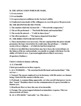 II. THE APPLICATION WHICH HE MADE.
1. It was earnest.
2. It was humble.
3. It expressedgreatconfidence in the Saviour's ability.
4. It indicated some doubt of His willingness to exert the power He possessed.
III. THE RESPONSE HE MET WITH.
1. The emotion which the Saviour felt — "Movedwith compassion."
2. The act He performed — "Put forth His hand, and touched him."
3. The words He uttered — "I will; be thou clean."
4. The effect produced — "The leprosydeparted from him."
IV. THE DIRECTIONS HE RECEIVED.
1. These instructions were necessary. The law enjoined that the priest should
pronounce the leper clean before he could enjoy the privileges — whether
social, civil, or religious — of which he had been deprived.
2. Howeverneedful these instructions may have been, the restoredleper, in
the fulness of his joy and gratitude, was unable to comply with them. See the
ability of Christ to save. A personalapplication to Him is necessary.
(Expository Outlines.)
Christ's relation to human suffering
A. G. Churchill.
Christ presentedto us in three aspects.
I. AS A WORKER — "He stretched forth His hand and touched him." This
act was —
1. Natural. The means employed were in harmony with His nature as a human
being. Christ felt His oneness with the race.
2. Profound. A common thing apparently, yet who can tell what power was in
that "touch." Doubtless there was the communication of a powerinvisible to
human eyes.
3. Beneficent. Here we have the cure of an incurable.
4. Prompt. The earnestappealobtained an immediate response. This was
characteristic ofChrist.
II. AS A SPEAKER. "And saith," etc. This shows —
 
