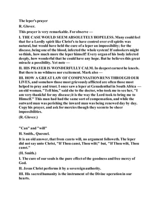 The leper's prayer
R. Glover.
This prayer is very remarkable. Forobserve —
I. THE CASE WOULD SEEM ABSOLUTELYHOPELESS. Many could feel
that for a Lordly spirit like Christ's to have control over evil spirits was
natural, but would have held the cure of a leper an impossibility; for the
disease, being one of the blood, infected the whole system! If onlookers might
so think, how much more the leper himself! Every organof his body infected
deeply, how wonderful that he could have any hope. But he believes this great
miracle a possibility. Yet note —
II. HIS PRAYER IS WONDERFULLY CALM. In deepestearnesthe kneels.
But there is no wildness nor excitement. Mark also —
III. HOW A GREAT LAW OF COMPENSATIONRUNS THROUGH OUR
LIVES, and somehow those most grievouslyafflicted are often those most
helped to pray and trust. I once saw a leper at Genadenthal in South Africa —
an old woman. "Tell him," said she to the doctor, who took me to see her, "I
am very thankful for my disease;it is the way the Lord took to bring me to
Himself." This man had had the same sort of compensation, and while the
outward man was perishing the inward man was being renewed day by day.
Copy his prayer, and ask for mercies though they seemto be sheer
impossibilities.
(R. Glover.)
"Can" and "will"
H. Smith., Quesnel.
It is an old answer, that from canto will, no argument followeth. The leper
did not say unto Christ, "If Thou canst, Thou wilt;" but, "If Thou wilt, Thou
canst."
(H. Smith.)
I. The cure of our souls is the pure effectof the goodness andfree mercy of
God.
II. Jesus Christ performs it by a sovereignauthority.
III. His sacredhumanity is the instrument of the Divine operationin our
hearts.
 