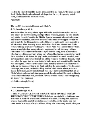 IV. It is by His will that His merits are applied to us. Fear, for He does not put
forth His healing hand and touch all; hope, for He very frequently puts it
forth, and touches the most miserable.
(Quesnel.)
The world's treatment of lepers, and Christ's
J. G. Greenhough, M. A.
You remember the story of the leper which the poet Swinburne has woven
into one of his most beautiful, most painfully realistic, poems. He tells about a
lady at the FrenchCourt in the Middle Ages, who was strickenwith leprosy.
She had been courted, flattered, idolized, and almost worshipped for her wit
and beauty by the king, princes, and all the royal train, until she was smitten
with leprosy. Then her very lovers hunted her forth as a banned and God-
forsakenthing; every door in the greatcity of Paris was slammed in her face;
no one would give her a drop of water or piece of bread; the very children
spat in her face, and fled from her as a pestilential thing, until a poor clerk,
who had loved the great lady a long way off, and had never spokento her until
then, took her to his house for pity's sake, andnursed her until she died, and
he was castout and cursed himself by all the religious world for doing it. That
was what the leper had become in the Middle Ages, and something like that he
was among the Jews ofour Saviour's time, hated by men because believedto
be hated by God, carrying in his flesh and skin the very marks of God's anger,
contempt, and scorn, the foulest thing on God's fair earth, whose presence
meant defilement, and whom to touch was sin. That was the thing that lay at
Christ's feet, and on which that pure, gentle hand was laid. He stretchedforth
His hand and touched him, and said, "I will, be thou clean;" and straightway
his leprosywas cleansed.
(J. G. Greenhough, M. A.)
Christ's saving touch
J. G. Greenhough, M. A.
I. THE WONDERFULWAY IS WHICH CHRIST KINDLED HOPE IN
THESE DESPERATEWRETCHES.He helped men to believe in themselves
as well as in Himself. We cannotsee how it was done. Nothing had been said
or done to give this confidence in his recoverability, yet he has it. You can
show a man in a score of ways, without telling him in so many words, that you
 