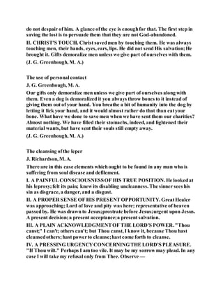 do not despair of him. A glance ofthe eye is enoughfor that. The first step in
saving the lost is to persuade them that they are not God-abandoned.
II. CHRIST'S TOUCH. Christ savedmen by touching them. He was always
touching men, their hands, eyes, ears, lips. He did not send His salvation;He
brought it. Gifts demoralize men unless we give part of ourselves with them.
(J. G. Greenhough, M. A.)
The use of personalcontact
J. G. Greenhough, M. A.
Our gifts only demoralize men unless we give part of ourselves along with
them. Even a dog is demoralized it you always throw bones to it instead of
giving them out of your hand. You breathe a bit of humanity into the dog by
letting it lick your hand, and it would almost rather do that than eatyour
bone. What have we done to save men when we have sent them our charities?
Almost nothing. We have filled their stomachs, indeed, and lightened their
material wants, but have sent their souls still empty away.
(J. G. Greenhough, M. A.)
The cleansing ofthe leper
J. Richardson, M. A.
There are in this case elements whichought to be found in any man who is
suffering from soul disease and defilement.
I. A PAINFUL CONSCIOUSNESSOF HIS TRUE POSITION. He lookedat
his leprosy;felt its pain; knew its disabling uncleanness. The sinner sees his
sin as disgrace, a danger, and a disgust.
II. A PROPER SENSE OF HIS PRESENT OPPORTUNITY. GreatHealer
was approaching;Lord of love and pity was here; representative of heaven
passedby. He was drawn to Jesus;prostrate before Jesus;urgent upon Jesus.
A present decision;a present acceptance;a present salvation.
III. A PLAIN ACKNOWLEDGMENTOF THE LORD'S POWER. "Thou
canst;" I can't; others can't; but Thou canst, I know it, because Thou hast
cleansedothers;hast powerto cleanse;hast come forth to cleanse.
IV. A PRESSING URGENCYCONCERNINGTHE LORD'S PLEASURE.
"If Thou wilt." Perhaps I am too vile. It may be my sorrow may plead. In any
case I will take my refusal only from Thee. Observe —
 