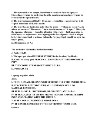 1. The leper makes no prayer. Readiness to receive is in itself a prayer.
Uttered prayer may be no deeper than the mouth; unuttered prayer may be
evidence of the opened heart.
2. The leper raises no difficulty. He comes — worships — confesses his faith
— puts himself in the Lord's hands.
3. The leper has no hesitationas to what he needs — "Slake me clean." As to
whom he trusts — "Thou canst." As to how he comes — "A leper." Miseryin
the presence ofmercy — humility pleading with grace — faith appealing to
faithfulness — helplessness worshipping at the feetof power. Such is a leper
before the Lord. Such is a sinner before the Saviour. Such should we be to this
day of grace.
(J. Richardson, M. A.)
The method of spiritual salvationillustrated
J. Parker, D. D.
I. The leper put himself UNRESERVEDLYin the hands of the Healer.
II. Christ instantly gave PRACTICALEXPRESSION TO HIS OWN DEEP
PITY.
III. THE COMPLETENESS OF CHRIST'S CURE.
(J. Parker, D. D.)
Leprosy a symbol of sin
Anon.
I. FROM A SMALL BEGINNING IT SPREADS OVER THE ENTIRE MAN.
II. ITS CURE IS BEYOND THE REACH OF HUMAN SKILL OR
NATURAL REMEDIES.
III. IT IS PAINFUL, LOATHSOME, DEGRADING, AND FATAL.
IV. IT SEPARATES ITS VICTIM FROM THE PURE AND DRIVES HIM
INTO ASSOCIATION WITH THE IMPURE.
V. IT IS A FOE TO RELIGIOUS PRIVILEGES.
IV. IT CAN RE REMEDIED BYTHE INTERPOSITION OF GOD.
(Anon.)
 
