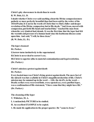 Christ's pity shownmore in deeds than in words
R. W. Dale, LL. D.
I doubt whether Christ ever said anything about the Divine compassionmore
pathetic or more perfectly beautiful than had been said by the writer of the
103rdPsalm. It is not in the words of Christ that we find a fuller and deeper
revelation of the Divine compassion, but in His deeds. "And Jesus, moved with
compassion, put forth His hand and touched him," touched the man from
whom his very kindred had shrunk. It was the first time that the leper had felt
the warmth and pressure of a human hand since his loathsome disease came
upon him. And said, "I will, be thou clean."
(R. W. Dale, LL. D.)
The leper cleansed
Dr. Parker.
I.Sorrow turns instinctively to the supernatural.
II.Christ is never deaf to sorrow's cry.
III.Christ is superior alike to material contaminationand legalrestriction.
(Dr. Parker.)
Christ's mission a protest againstdeath
Dr. Parker.
Every healed man was Christ's living protest againstdeath. The mere fact of
the miracle was but a syllable in Christ's magnificent doctrine of life. Christ's
mission may be summed up in the word — Life; the devil's, in the word —
Death; so that every recoveredlimb, every opened eye, every purified leper,
was a confirmation of His statement, "I have come that they might have life."
(Dr. Parker.)
The cleansing ofthe leper
T. Whitelaw, M. A.
I. A melancholy PICTURE to be studied.
II. An excellent EXAMPLE to be copied.
1. He made his application in the proper quarter. He "came to Jesus."
 