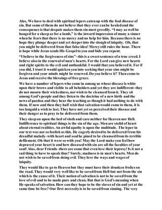 Alas, We have to deal with spiritual lepers eatenup with the foul disease of
sin. But some of them do not believe that they ever canbe healedand the
consequence is that despair makes them sin most greedily. “I may as well be
hanged for a sheep as for a lamb,” is the inward impression of many a sinner
when he fears that there is no mercy and no help for him. Becausethere is no
hope they plunge deeperand yet deeperinto the slough of iniquity. Oh, that
you might be delivered from that false idea! Mercystill rules the hour. There
is hope while Jesus sends His Gospelto you and bids you repent.
“I believe in the forgiveness ofsins”–this is a sweetsentence ofa true creed. I
believe also in the renewalof men’s hearts. For the Lord can give new hearts
and right spirits to the evil and unthankful. I would that you believed it. For if
you did, I trust it would quicken you into seeking that your sins might be
forgiven and your minds might be renewed. Do you believe it? Then come to
Jesus and receive the blessings of free grace.
We have a number of lepers who come in among us whose disease is white
upon their brows and visible to all beholders and yet they are indifferent–they
do not mourn their wickedness, norwish to be cleansedfrom it. They sit
among God’s people and they listen to the doctrine of a new birth and the
news of pardon and they hear the teaching as though it had nothing to do with
them. If now and then they half wish that salvationwould come to them, it is
too languid a wish to last. They have not yet so perceivedtheir disease and
their danger as to pray to be delivered from them.
They sleepon upon the bed of sloth and care neither for Heaven nor Hell.
Indifference to spiritual things is the sin of the age. Menare stolid of heart
about eternal realities. An awful apathy is upon the multitude. The leper in
our text was not so foolish as this. He eagerlydesiredto be delivered from his
dreadful malady–with heart and soulhe pined to be cleansedfrom its terrible
defilement. Oh that it were so with you! May the Lord make you feelhow
depraved your heart is and how diseasedwith sin are all the faculties of your
soul! Alas, dear Friends–there are some that even love their leprosy! Is it not a
sad thing to have to speak thus? Surely, madness is in men’s hearts. Men do
not wish to be savedfrom doing evil. They love the ways and wagesof
iniquity.
They would like to go to Heaven but they must have their drunken frolics on
the road. They would very well like to be savedfrom Hell but not from the sin
which is the cause of it. Their notion of salvation is not to be savedfrom the
love of evil and to be made pure and clean. But that is God’s meaning when
He speaks ofsalvation. How can they hope to be the slaves of sin and yet at the
same time be free? Our first necessityis to be savedfrom sinning. The very
 