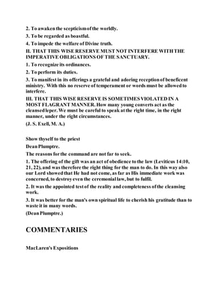 2. To awakenthe scepticismofthe worldly.
3. To be regarded as boastful.
4. To impede the welfare of Divine truth.
II. THAT THIS WISE RESERVE MUST NOT INTERFERE WITHTHE
IMPERATIVE OBLIGATIONS OF THE SANCTUARY.
1. To recognize its ordinances.
2. To perform its duties.
3. To manifest in its offerings a grateful and adoring receptionof beneficent
ministry. With this no reserve of temperament or words must be allowedto
interfere.
III. THAT THIS WISE RESERVE IS SOMETIMESVIOLATED IN A
MOST FLAGRANT MANNER. How many young converts act as the
cleansedleper. We must be careful to speak atthe right time, in the right
manner, under the right circumstances.
(J. S. Exell, M. A.)
Show thyself to the priest
DeanPlumptre.
The reasons forthe command are not far to seek.
1. The offering of the gift was an act of obedience to the law (Leviticus 14:10,
21, 22), and was therefore the right thing for the man to do. In this way also
our Lord showedthat He had not come, as far as His immediate work was
concerned, to destroyeven the ceremoniallaw, but to fulfil.
2. It was the appointed testof the reality and completeness ofthe cleansing
work.
3. It was better for the man's own spiritual life to cherish his gratitude than to
waste it in many words.
(DeanPlumptre.)
COMMENTARIES
MacLaren's Expositions
 
