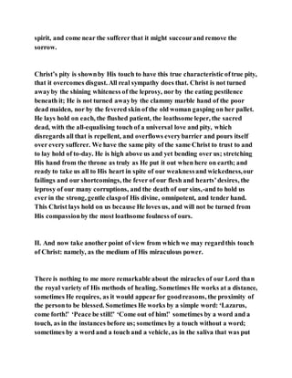 spirit, and come near the sufferer that it might succourand remove the
sorrow.
Christ’s pity is shownby His touch to have this true characteristic oftrue pity,
that it overcomes disgust. All real sympathy does that. Christ is not turned
awayby the shining whiteness of the leprosy, nor by the eating pestilence
beneath it; He is not turned awayby the clammy marble hand of the poor
dead maiden, nor by the fevered skin of the old woman gasping on her pallet.
He lays hold on each, the flushed patient, the loathsome leper, the sacred
dead, with the all-equalising touch of a universal love and pity, which
disregards all that is repellent, and overflows everybarrier and pours itself
over every sufferer. We have the same pity of the same Christ to trust to and
to lay hold of to-day. He is high above us and yet bending over us; stretching
His hand from the throne as truly as He put it out when here on earth; and
ready to take us all to His heart in spite of our weaknessand wickedness,our
failings and our shortcomings, the fever of our flesh and hearts’desires, the
leprosy of our many corruptions, and the death of our sins,-and to hold us
ever in the strong, gentle claspof His divine, omnipotent, and tender hand.
This Christ lays hold on us because He loves us, and will not be turned from
His compassionby the most loathsome foulness of ours.
II. And now take another point of view from which we may regardthis touch
of Christ: namely, as the medium of His miraculous power.
There is nothing to me more remarkable about the miracles of our Lord than
the royal variety of His methods of healing. Sometimes He works at a distance,
sometimes He requires, as it would appearfor goodreasons, the proximity of
the personto be blessed. Sometimes He works by a simple word: ‘Lazarus,
come forth!’ ‘Peace be still!’ ‘Come out of him!’ sometimes by a word and a
touch, as in the instances before us; sometimes by a touch without a word;
sometimes by a word and a touch and a vehicle, as in the saliva that was put
 