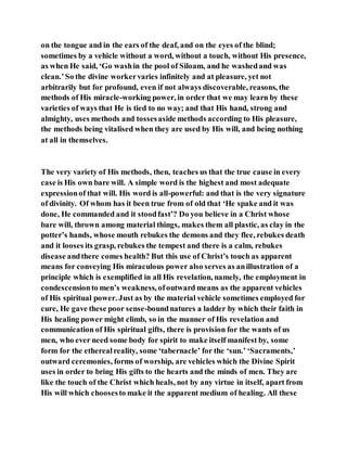 on the tongue and in the ears of the deaf, and on the eyes of the blind;
sometimes by a vehicle without a word, without a touch, without His presence,
as when He said, ‘Go washin the pool of Siloam, and he washedand was
clean.’So the divine workervaries infinitely and at pleasure, yet not
arbitrarily but for profound, even if not always discoverable, reasons, the
methods of His miracle-working power, in order that we may learn by these
varieties of ways that He is tied to no way; and that His hand, strong and
almighty, uses methods and tossesaside methods according to His pleasure,
the methods being vitalised when they are used by His will, and being nothing
at all in themselves.
The very variety of His methods, then, teaches us that the true cause in every
case is His own bare will. A simple word is the highest and most adequate
expressionof that will. His word is all-powerful: and that is the very signature
of divinity. Of whom has it been true from of old that ‘He spake and it was
done, He commanded and it stoodfast’? Do you believe in a Christ whose
bare will, thrown among material things, makes them all plastic, as clay in the
potter’s hands, whose mouth rebukes the demons and they flee, rebukes death
and it looses its grasp, rebukes the tempest and there is a calm, rebukes
disease andthere comes health? But this use of Christ’s touch as apparent
means for conveying His miraculous power also serves as anillustration of a
principle which is exemplified in all His revelation, namely, the employment in
condescensionto men’s weakness, ofoutward means as the apparent vehicles
of His spiritual power. Just as by the material vehicle sometimes employed for
cure, He gave these poor sense-boundnatures a ladder by which their faith in
His healing power might climb, so in the manner of His revelation and
communication of His spiritual gifts, there is provision for the wants of us
men, who ever need some body for spirit to make itself manifest by, some
form for the etherealreality, some ‘tabernacle’ for the ‘sun.’ ‘Sacraments,’
outward ceremonies, forms of worship, are vehicles which the Divine Spirit
uses in order to bring His gifts to the hearts and the minds of men. They are
like the touch of the Christ which heals, not by any virtue in itself, apart from
His will which choosesto make it the apparent medium of healing. All these
 