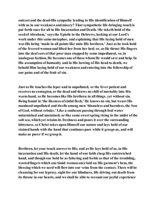 outcastand the dead-His sympathy leading to His identification of Himself
with us in our weaknessandmisery? That sympathetic life-bringing touch is
put forth once for all in His Incarnation and Death. ‘He taketh hold of the
seedof Abraham,’ says the Epistle to the Hebrews, looking at our Lord’s
work under this same metaphor, and explaining that His laying hold of men
was His being ‘made in all points like unto His brethren.’ Just as he took hold
of the fevered womanand lifted her from her bed; or, as He thrust His fingers
into the deaf ears of that poor man stopped by some impediment, so, in
analogous fashion, He becomes one of those whom He would save and help. In
His assumption of humanity and in His bowing of His head to death, we
behold Him laying hold of our weakness andentering into the fellowship of
our pains and of the fruit of sin.
Just as He touches the leper and in unpolluted, or the fever patient and
receives no contagion, or the dead and draws no chill of mortality into His
warm hand, so He becomes like His brethren in all things, yet without sin.
Being found in ‘the likeness ofsinful flesh,’ He knows no sin, but wears His
manhood unpolluted and dwells among men ‘blameless and harmless, the Son
of God, without rebuke.’Like a sunbeam passing through foul water
untarnished and unstained; or like some sweetspring rising in the midst of the
salt sea, whichyet retains its freshness and pours it over the surrounding
bitterness, so Christ takes upon Himself our nature and lays hold of our
stained hands with the hand that continues pure while it grasps us, and will
make us purer if we grasp it.
Brethren, let your touch answerto His; and as He lays hold of us, in His
incarnation and His death, let the hand of our faith clasp His outstretched
hand, and though our hold be as faltering and feeble as that of the trembling,
wastedfingers which one timid womanonce laid on His garment’s hem, the
blessing which we need will flow into our veins from the contact. There will be
cleansing for our leprosy, sight for our blindness, life driving out death from
its throne in our hearts, and we shall be able to recount our joyful experience
 