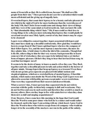 name of Jesus tells us that–He is calledJesus, because“He shall save His
people from their sins.” These persons do not care for a salvationwhich would
mean self-denial and the giving up of ungodly lusts.
O wretched lepers, that count their leprosyto be a beauty and take pleasure in
sin which in the sight of God is far more loathsome than the worstdisease of
the body! Oh, that Christ Jesus would come and change their views of things
until they were of the same mind as God towards sin. And you know He calls
it, “that abominable thing which I hate.” Oh, if men could see their love to
wrong things to be a disease more sickening than leprosy they would gladly be
savedand savedat once!Holy Spirit, convict of sin, that sinners may be eager
to be cleansed!
Lepers were obligedto consorttogether–lepers associatedwith lepers and
they must have made up a dreadful confraternity. How glad they would have
been to escape from it! But I know spiritual lepers who love the company of
their fellow lepers. Yes, and the more leprous a man becomes, the more do
they admire him. A bold sinner is often the idol of his comrades. Thoughfoul
is his life, others cling to him for that very reason. Suchpersons like to learn
some new bit of wickedness–theyare eagerto be initiated into a yet darker
form of impure pleasure. Oh how they long to hear that last lascivious song–to
read that lastimpure novel!
It seems to be the desire of many to know as much evil as they can. They flock
togetherand take a dreadful pleasure in talk and actionwhich is the horror of
all pure minds. Strange lepers that heap up leprosy as a treasure!Even those
who do not go into gross opensin are pleasedwith infidel notions and
skepticalopinions–whichare a wretchedform of mental leprosy. O horrible
malady, which makes men doubt the Word of the living God! Lepers were not
allowedto associate withhealthy persons exceptunder severe restrictions.
Thus were they separatedfrom their nearestand dearestfriends.
What a sorrow!Alas, I know persons thus separatedwho do not wish to
associate withthe godly–to them holy company is dull and wearisome. They
do not feel free and easyin such societyand therefore they avoid it as much as
decencyallows. How can they hope to live with saints forever when they shun
them now as dull and moping acquaintances?
O my Hearers, I have come here this morning in the hope that God would
bless the Word to some poor sinner who feels he is a sinner and would rather
be cleansed–suchis the leper I am seeking with my whole heart. I pray God to
bless the Word to those who wish to escape from evil company–who would no
longersit in the assemblyof the mockers–norrun in the paths of the unholy.
 