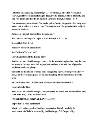 Offer for thy cleansing those things ... - Two birds, and cedar-wood, and
scarlet, and hyssop; and after eight days, two he-lambs, without blemish, and
one ewe-lamb, and fine flour, and oil, Leviticus 14:4, Leviticus 14:10.
For a testimony unto them - Not to the priest, but to the people, that they may
have evidence that it is a real cure. The testimony of the priest on the subject
would be decisive.
Jamieson-Fausset-BrownBible Commentary
Mr 1:40-45. Healing of a Leper. ( = Mt 8:1-4; Lu 5:12-16).
See on [1405]Mt8:1-4.
Matthew Poole's Commentary
See Poole on"Mark 1:40"
Gill's Exposition of the Entire Bible
And Jesus, movedwith compassion,.... At the sadand deplorable case the poor
man was in, being a merciful high priest, and not with a desire of popular
applause, and vain glory:
put forth his hand and touched him; though the leprosywas spread all over
him, and there was no place clean, and touching him was forbidden by the
law:
and saith unto him, I will be thou clean; See Gill on Matthew 8:3.
Geneva Study Bible
And Jesus, movedwith compassion, put forth his hand, and touched him, and
saith unto him, I will; be thou clean.
EXEGETICAL(ORIGINAL LANGUAGES)
Expositor's Greek Testament
Mark 1:41. σπλαγχνισθεὶς, having compassion. Watchcarefullythe
portraiture of Christ’s personality in this Gospel, Mk.’s speciality.
 
