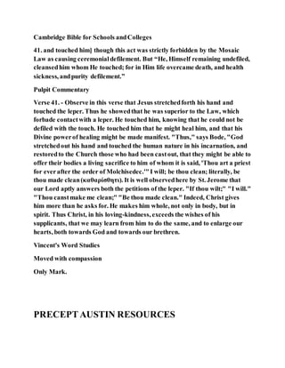 Cambridge Bible for Schools andColleges
41. and touched him] though this act was strictly forbidden by the Mosaic
Law as causing ceremonialdefilement. But “He, Himself remaining undefiled,
cleansedhim whom He touched; for in Him life overcame death, and health
sickness, andpurity defilement.”
Pulpit Commentary
Verse 41. - Observe in this verse that Jesus stretchedforth his hand and
touched the leper. Thus he showedthat he was superior to the Law, which
forbade contactwith a leper. He touched him, knowing that he could not be
defiled with the touch. He touched him that he might heal him, and that his
Divine powerof healing might be made manifest. "Thus," says Bode, "God
stretchedout his hand and touched the human nature in his incarnation, and
restoredto the Church those who had been castout, that they might be able to
offer their bodies a living sacrifice to him of whom it is said, 'Thou art a priest
for everafter the order of Molchisedec.'"I will; be thou clean; literally, be
thou made clean(καθαρίσθητι). It is well observedhere by St. Jerome that
our Lord aptly answers both the petitions of the leper. "If thou wilt;" "I will."
"Thou canstmake me clean;" "Be thou made clean." Indeed, Christ gives
him more than he asks for. He makes him whole, not only in body, but in
spirit. Thus Christ, in his loving-kindness, exceeds the wishes of his
supplicants, that we may learn from him to do the same, and to enlarge our
hearts, both towards God and towards our brethren.
Vincent's Word Studies
Moved with compassion
Only Mark.
PRECEPTAUSTIN RESOURCES
 