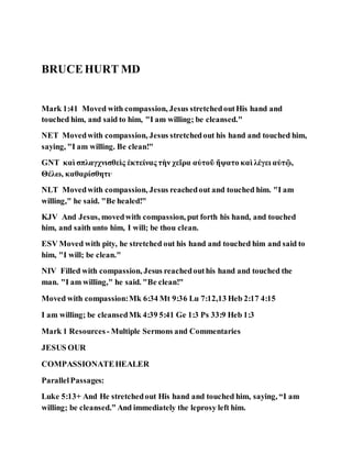 BRUCEHURT MD
Mark 1:41 Moved with compassion, Jesus stretchedoutHis hand and
touched him, and said to him, "I am willing; be cleansed."
NET Movedwith compassion, Jesus stretchedout his hand and touched him,
saying, "I am willing. Be clean!"
GNT καὶ σπλαγχνισθεὶς ἐκτείνας τὴν χεῖρα αὐτοῦ ἥψατο καὶ λέγει αὐτῷ,
Θέλω, καθαρίσθητι·
NLT Movedwith compassion, Jesus reachedout and touched him. "I am
willing," he said. "Be healed!"
KJV And Jesus, movedwith compassion, put forth his hand, and touched
him, and saith unto him, I will; be thou clean.
ESV Moved with pity, he stretched out his hand and touched him and said to
him, "I will; be clean."
NIV Filled with compassion, Jesus reachedouthis hand and touched the
man. "I am willing," he said. "Be clean!"
Moved with compassion:Mk 6:34 Mt 9:36 Lu 7:12,13 Heb 2:17 4:15
I am willing; be cleansedMk 4:39 5:41 Ge 1:3 Ps 33:9 Heb 1:3
Mark 1 Resources - Multiple Sermons and Commentaries
JESUS OUR
COMPASSIONATEHEALER
ParallelPassages:
Luke 5:13+ And He stretchedout His hand and touched him, saying, “I am
willing; be cleansed.” And immediately the leprosy left him.
 
