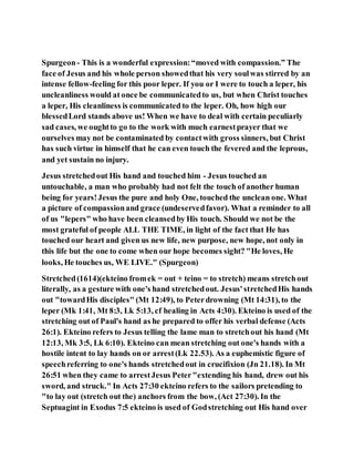 Spurgeon- This is a wonderful expression:“moved with compassion.” The
face of Jesus and his whole person showedthat his very soulwas stirred by an
intense fellow-feeling for this poor leper. If you or I were to touch a leper, his
uncleanliness would at once be communicatedto us, but when Christ touches
a leper, His cleanliness is communicated to the leper. Oh, how high our
blessedLord stands above us! When we have to deal with certain peculiarly
sad cases, we oughtto go to the work with much earnestprayer that we
ourselves may not be contaminated by contactwith gross sinners, but Christ
has such virtue in himself that he can even touch the fevered and the leprous,
and yet sustain no injury.
Jesus stretchedout His hand and touched him - Jesus touched an
untouchable, a man who probably had not felt the touch of another human
being for years!Jesus the pure and holy One, touched the unclean one. What
a picture of compassionand grace (undeservedfavor). What a reminder to all
of us "lepers" who have been cleansedby His touch. Should we not be the
most grateful of people ALL THE TIME, in light of the fact that He has
touched our heart and given us new life, new purpose, new hope, not only in
this life but the one to come when our hope becomes sight? "He loves, He
looks, He touches us, WE LIVE." (Spurgeon)
Stretched(1614)(ekteino fromek = out + teino = to stretch) means stretchout
literally, as a gesture with one's hand stretchedout. Jesus'stretchedHis hands
out "towardHis disciples" (Mt 12:49), to Peterdrowning (Mt 14:31), to the
leper (Mk 1:41, Mt 8:3, Lk 5:13, cf healing in Acts 4:30). Ekteino is used of the
stretching out of Paul's hand as he prepared to offer his verbal defense (Acts
26:1). Ekteino refers to Jesus telling the lame man to stretchout his hand (Mt
12:13, Mk 3:5, Lk 6:10). Ekteino can mean stretching out one's hands with a
hostile intent to lay hands on or arrest(Lk 22.53). As a euphemistic figure of
speechreferring to one's hands stretchedout in crucifixion (Jn 21.18). In Mt
26:51 when they came to arrestJesus Peter"extending his hand, drew out his
sword, and struck." In Acts 27:30 ekteino refers to the sailors pretending to
"to lay out (stretch out the) anchors from the bow, (Act 27:30). In the
Septuagint in Exodus 7:5 ekteino is used of Godstretching out His hand over
 