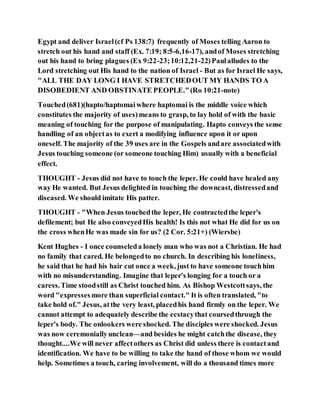 Egypt and deliver Israel(cf Ps 138:7) frequently of Moses telling Aaron to
stretch out his hand and staff (Ex. 7:19; 8:5-6,16-17), andof Moses stretching
out his hand to bring plagues (Ex 9:22-23;10:12,21-22)Paulalludes to the
Lord stretching out His hand to the nation of Israel - But as for Israel He says,
"ALL THE DAY LONG I HAVE STRETCHEDOUT MY HANDS TO A
DISOBEDIENT AND OBSTINATE PEOPLE."(Ro 10:21-note)
Touched(681)(hapto/haptomaiwhere haptomai is the middle voice which
constitutes the majority of uses)means to grasp, to lay hold of with the basic
meaning of touching for the purpose of manipulating. Hapto conveys the sense
handling of an objectas to exert a modifying influence upon it or upon
oneself. The majority of the 39 uses are in the Gospels andare associatedwith
Jesus touching someone (or someone touching Him) usually with a beneficial
effect.
THOUGHT - Jesus did not have to touch the leper. He could have healed any
way He wanted. But Jesus delighted in touching the downcast, distressedand
diseased. We should imitate His patter.
THOUGHT - "When Jesus touchedthe leper, He contractedthe leper's
defilement; but He also conveyedHis health! Is this not what He did for us on
the cross whenHe was made sin for us? (2 Cor. 5:21+) (Wiersbe)
Kent Hughes - I once counseleda lonely man who was not a Christian. He had
no family that cared. He belongedto no church. In describing his loneliness,
he said that he had his hair cut once a week, just to have someone touchhim
with no misunderstanding. Imagine that leper's longing for a touch or a
caress.Time stoodstill as Christ touched him. As Bishop Westcottsays, the
word "expressesmore than superficial contact." It is often translated, "to
take hold of." Jesus, atthe very least, placedhis hand firmly on the leper. We
cannot attempt to adequately describe the ecstacythat coursedthrough the
leper's body. The onlookers were shocked. The disciples were shocked. Jesus
was now ceremoniallyunclean—and besides he might catchthe disease, they
thought....We will never affectothers as Christ did unless there is contactand
identification. We have to be willing to take the hand of those whom we would
help. Sometimes a touch, caring involvement, will do a thousand times more
 