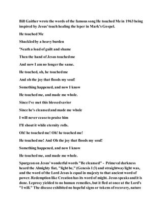 Bill Gaither wrote the words of the famous song He touched Me in 1963 being
inspired by Jesus'touch healing the leper in Mark's Gospel.
He touched Me
Shackledby a heavy burden
'Neath a load of guilt and shame
Then the hand of Jesus touchedme
And now I am no longerthe same.
He touched, oh, he touchedme
And oh the joy that floods my soul!
Something happened, and now I know
He touched me, and made me whole.
Since i've met this blessedsavior
Since he's cleansedand made me whole
I will never ceaseto praise him
I'll shout it while eternity rolls.
Oh! he touched me! Oh! he touched me!
He touched me! And Oh the joy that floods my soul!
Something happened, and now I know
He touched me, and made me whole.
Spurgeonon Jesus'wonderful words "Be cleansed" - Primeval darkness
heard the Almighty fiat, "light be," (Genesis 1:3) and straightwaylight was,
and the word of the Lord Jesus is equal in majesty to that ancient word of
power. Redemption like Creationhas its word of might. Jesus speaksandit is
done. Leprosy yielded to no human remedies, but it fled at once at the Lord's
"I will." The disease exhibited no hopeful signs or tokens ofrecovery, nature
 