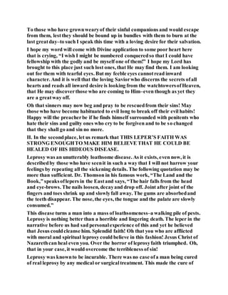 To those who have grownwearyof their sinful companions and would escape
from them, lestthey should be bound up in bundles with them to burn at the
last greatday–to such I speak this time with a loving desire for their salvation.
I hope my word will come with Divine application to some poor heart here
that is crying, “I wish I might be numbered conqueredso that I could have
fellowship with the godly and be myself one of them!” I hope my Lord has
brought to this place just such lost ones, that He may find them. I am looking
out for them with tearful eyes. But my feeble eyes cannotread inward
character. And it is well that the loving Saviorwho discerns the secrets ofall
hearts and reads all inward desire is looking from the watchtowersofHeaven,
that He may discoverthose who are coming to Him–even though as yet they
are a greatway off.
Oh that sinners may now beg and pray to be rescuedfrom their sins! May
those who have become habituated to evil long to break off their evil habits!
Happy will the preacherbe if he finds himself surrounded with penitents who
hate their sins and guilty ones who cry to be forgiven and to be so changed
that they shall go and sin no more.
II. In the secondplace, let us remark that THIS LEPER’S FAITH WAS
STRONG ENOUGHTO MAKE HIM BELIEVE THAT HE COULD BE
HEALED OF HIS HIDEOUS DISEASE.
Leprosy was an unutterably loathsome disease. As it exists, even now, it is
describedby those who have seenit in such a way that I will not harrow your
feelings by repeating all the sickening details. The following quotation may be
more than sufficient. Dr. Thomson in his famous work, “The Land and the
Book,” speaksoflepers in the Eastand says, “The hair falls from the head
and eye-brows. The nails loosen, decayand drop off. Joint after joint of the
fingers and toes shrink up and slowlyfall away. The gums are absorbedand
the teeth disappear. The nose, the eyes, the tongue and the palate are slowly
consumed.”
This disease turns a man into a mass of loathsomeness–a walking pile of pests.
Leprosy is nothing better than a horrible and lingering death. The leper in the
narrative before us had sad personalexperience of this and yet he believed
that Jesus couldcleanse him. Splendid faith! Oh that you who are afflicted
with moral and spiritual leprosy could believe in this fashion! Jesus Christ of
Nazarethcan heal even you. Over the horror of leprosyfaith triumphed. Oh,
that in your case, it would overcome the terribleness of sin!
Leprosy was knownto be incurable. There was no case ofa man being cured
of real leprosy by any medical or surgicaltreatment. This made the cure of
 