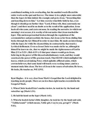 contributed nothing to its ownhealing, but the unaided word effectedthe
entire work on the spot and forever. The sinner is in a plight more miserable
than the leper; let him imitate his example and go to Jesus, "beseeching him
and kneeling down to him." Let him exercise whatlittle faith he has, even
though it should go no further than "Lord, if thou wilt, thou canstmake me
clean";and there need be no doubt as to the result of the application. Jesus
heals all who come, and casts out none. In reading the narrative in which our
morning's text occurs, it is worthy of devout notice that Jesus touchedthe
leper. This unclean personhad broken through the regulations of the
ceremoniallaw and pressedinto the house, but Jesus so far from chiding him
broke through the law Himself in order to meet him. He made an interchange
with the leper, for while He cleansedhim, he contractedby that touch a
Levitical defilement. Even so Jesus Christ was made sin for us, although in
himself he knew no sin , that we might be made the righteousness ofGod in
Him (2 Cor 5:21+, Heb 4:15+). O that poor sinners would go to Jesus,
believing in the power of His blessedsubstitutionary work, and they would
soonlearn the powerof His gracious touch. That HAND which multiplied the
loaves, which savedsinking Peter, which upholds afflicted saints, which
crowns believers, that same hand will touch every seeking sinner, and in a
moment make him clean. The love of Jesus is the source ofsalvation. He loves,
He looks, He touches us, WE LIVE.
Kent Hughes - it is very clearfrom Mark's Gospelthat the Lord delighted in
touching needy people. There are no less than eight touches recordedin the
Gospelof Mark.
1. When Christ healedPeter's mother-in-law, he took her by the hand and
raisedher up (Mark 1:31).
2. He laid his hand on the leper (Mark 1:41).
3. When he healed Jarius's little daughter, he took her by the hand and said,
"Talitha koum!" (which means, 'Little girl, I sayto you, getup!')" (Mark
5:41).
 