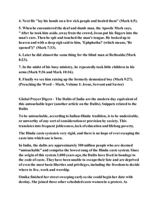 4. Next He "lay his hands on a few sick people and healed them" (Mark 6:5).
5. When he encountered the deaf and dumb man, the Apostle Mark says,
"After he took him aside, awayfrom the crowd, Jesus put his fingers into the
man's ears. Then he spit and touched the man's tongue. He lookedup to
heaven and with a deep sigh said to him, 'Ephphatha!' (which means, 'Be
opened'!)" (Mark 7:33).
6. Later he did almostthe same thing for the blind man at Bethsaida (Mark
8:23).
7. In the midst of his busy ministry, he repeatedly took little children in his
arms (Mark 9:36 and Mark 10:16).
8. Finally we see him raising up the formerly demonized boy (Mark 9:27).
(Preaching the Word – Mark, Volume I: Jesus, Servantand Savior)
Global PrayerDigest - The Dalits of India are the modern day equivalent of
this untouchable leper (another article on the Dalits). Snippets related to the
Dalits
To be untouchable, according to Indian-Hindu tradition, is to be undesirable,
or unworthy of any sort of considerationor provision by society. This
translates into frequent joblessness,lack ofeducation and lifelong poverty.
The Hindu caste systemis very rigid, and there is no hope of everescaping the
caste into which one is born.
In India, the dalits are approximately 300 million people who are deemed
“untouchable” and comprise the lowestrung of the Hindu caste system. Since
the origin of this system 3,000 years ago, the Dalits have lived in bondage to
the code of caste. Theyhave been unable to escapetheir fate and are deprived
of even the most basic liberties and privileges, including the freedom to decide
where to live, work and worship.
Omika finished her street sweeping earlyso she could begin her date with
destiny. She joined three other scheduledcaste womenin a protest. As
 