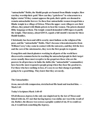 “untouchable” Dalits, the Haddi people are banned from Hindu temples. How
can they worship their gods? How can they “gainfavor” to reincarnate to a
higher status? If they cannot appease the gods, their spirits are doomed to
remain untouchable forever. So these four untouchable women trooped into a
Hindu temple in a village of Orissa. When the upper caste villagers saw their
offense, they joined with Hindu priests to beat the women. The priests shouted
filthy language at them. The temple council demanded 1,000 rupees to purify
the temple. That money, about $20 US, equals a full month’s income for these
Haddi families.
Christianity has been and still is seenby most Indians as the religionof the
poor, and the “untouchable” Dalits. That’s because whenmissionaries from
William Carey’s day came in contactwith the outcastes, andthey felt the love
and the care of the missionaries, they were the first people to respond.
Evangelists and church planters working in all parts of the world have
discovereda common factorin reaching the unreached people in their target
areas:usually those most receptive to the gospelare those who are the
poorest. In all provinces in India the dalits (the “untouchable” communities)
have been the most responsive people group when they hear the goodnews.
For those who have nothing to lose, it’s easyto see that change is probably
going to be a goodthing. They know that they are needy.
The Untouchables
Jesus, movedwith compassion, stretchedout His hand and touched him. —
Mark 1:41
Today's Scripture:Mark 1:40-45
Of all diseases, leprosyis the only one singled out by the law of Mosesand
linked with sin. It’s not that having leprosy was sinful, nor was it the result of
sin. Rather, the disease was seenas a graphic symbol of sin. If we could see
sin, it would look something like leprosy.
 