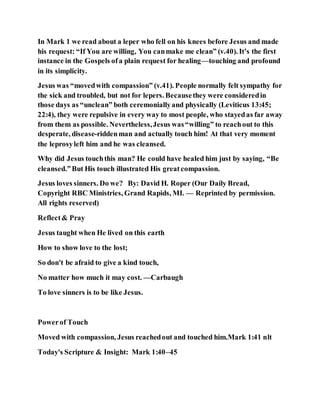In Mark 1 we read about a leper who fell on his knees before Jesus and made
his request: “If You are willing, You canmake me clean” (v.40). It’s the first
instance in the Gospels ofa plain request for healing—touching and profound
in its simplicity.
Jesus was “movedwith compassion” (v.41). People normally felt sympathy for
the sick and troubled, but not for lepers. Becausethey were consideredin
those days as “unclean” both ceremoniallyand physically (Leviticus 13:45;
22:4), they were repulsive in every way to most people, who stayedas far away
from them as possible. Nevertheless,Jesus was“willing” to reachout to this
desperate, disease-riddenman and actually touch him! At that very moment
the leprosyleft him and he was cleansed.
Why did Jesus touchthis man? He could have healed him just by saying, “Be
cleansed.”But His touch illustrated His greatcompassion.
Jesus loves sinners. Do we? By: David H. Roper (Our Daily Bread,
Copyright RBC Ministries, Grand Rapids, MI. — Reprinted by permission.
All rights reserved)
Reflect& Pray
Jesus taught when He lived on this earth
How to show love to the lost;
So don't be afraid to give a kind touch,
No matter how much it may cost. —Carbaugh
To love sinners is to be like Jesus.
Powerof Touch
Moved with compassion, Jesus reachedout and touched him.Mark 1:41 nlt
Today's Scripture & Insight: Mark 1:40–45
 
