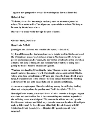 To gain a new perspective, look at the world upside down as Jesus did.
Reflect& Pray
We know, Jesus, thatYou sought the lowly ones nwho were rejectedby
others. We want to be like You. Open our eyes and show us how. We long to
be used by You to bless others.
Do you see a needy world through the eyes of Jesus?
Okello’s Story, Our Story
Read:Luke 5:12-16
[Jesus]put out His hand and touched[the leper]. —Luke 5:13
My friend Roxanne has had some impressive jobs in her life. She has covered
the Olympics as a reporter. She has workedin Washington, DC, for noted
people and companies. Foryears, she has written articles about top Christian
athletes. But none of those jobs cancompare with what she is doing now:
giving the love of Jesus to children in Uganda.
What are her days like? Considerthe rainy Thursday when she walkedthe
muddy pathway to a cancerward. Once inside, she scoopedup little Okello,
whose arms bore sores from poor IV care and whose body raged with a high
fever. She carried him to the office of the only cancerdoctorin the building
and stayedwith him until he got help and his condition stabilized.
Jesus, our example, spent His entire ministry among the suffering, healing
them and bringing them the goodnews of God’s love (Luke 7:21-22).
How significant are the jobs we do? Sure, it’s vital to make a living to support
ourselves and our families. But is there something we can do to help relieve
the suffering in our world of pain? We may not be able to move to Uganda
like Roxanne, but we canall find ways to assistsomeone.In whose life will you
make a difference? By Dave Branon (Our Daily Bread, Copyright RBC
Ministries, Grand Rapids, MI. — Reprinted by permission. All rights
reserved)
 