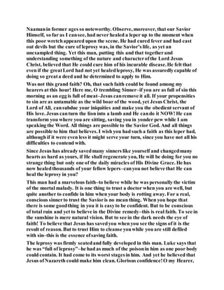 Naamanin former ages so noteworthy. Observe, moreover, that our Savior
Himself, so far as I cansee, had never healed a leper up to the moment when
this poor wretchappeared upon the scene. He had cured fever and had cast
out devils but the cure of leprosy was, in the Savior’s life, as yet an
unexampled thing. Yet this man, putting this and that togetherand
understanding something of the nature and characterofthe Lord Jesus
Christ, believed that He could cure him of his incurable disease.He felt that
even if the greatLord had not yet healedleprosy, He was assuredlycapable of
doing so greata deed and he determined to apply to Him.
Was not this grand faith? Oh, that such faith could be found among my
hearers at this hour! Here me, O trembling Sinner–if you are as full of sin this
morning as an egg is full of meat–Jesus canremove it all. If your propensities
to sin are as untamable as the wild boar of the wood, yet Jesus Christ, the
Lord of All, cansubdue your iniquities and make you the obedient servant of
His love. Jesus canturn the lion into a lamb and He cando it NOW!He can
transform you where you are sitting, saving you in yonder pew while I am
speaking the Word. All things are possible to the Savior God. And all things
are possible to him that believes. I wish you had such a faith as this leper had,
although if it were even less it might serve your turn, since you have not all his
difficulties to contend with.
Since Jesus has already savedmany sinners like yourself and changedmany
hearts as hard as yours, if He shall regenerate you, He will be doing for you no
strange thing but only one of the daily miracles of His Divine Grace. He has
now healedthousands of your fellow lepers–canyou not believe that He can
heal the leprosy in you?
This man had a marvelous faith–to believe while he was personally the victim
of the mortal malady. It is one thing to trust a doctor when you are well, but
quite another to confide in him when your body is rotting away. For a real,
conscious sinnerto trust the Savioris no mean thing. When you hope that
there is some goodthing in you it is easyto be confident. But to be conscious
of total ruin and yet to believe in the Divine remedy–this is real faith. To see in
the sunshine is mere natural vision. But to see in the dark needs the eye of
faith! To believe that Jesus has savedyou when you see the signs of it is the
result of reason. But to trust Him to cleanse youwhile you are still defiled
with sin–this is the essence ofsaving faith.
The leprosy was firmly seatedand fully developed in this man. Luke says that
he was “full of leprosy”–he had as much of the poisonin him as one poor body
could contain. It had come to its worst stagesin him. And yet he believed that
Jesus ofNazareth could make him clean. Glorious confidence!O my Hearer,
 